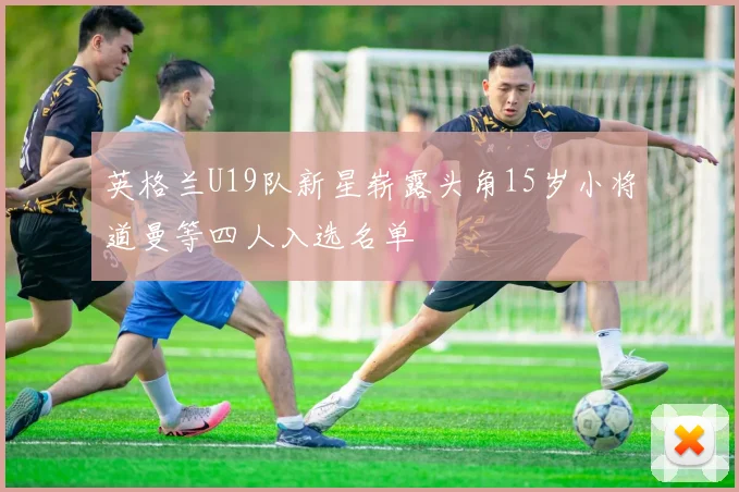 英格兰U19队新星崭露头角15岁小将道曼等四人入选名单