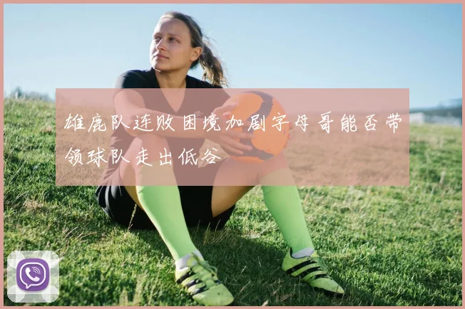 雄鹿队连败困境加剧字母哥能否带领球队走出低谷