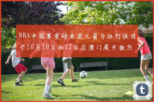 NBA中国赛重磅来袭火箭与独行侠将于10月10日和12日在澳门展开激烈对决