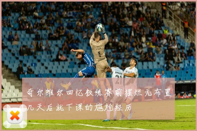 奇尔维尔回忆教练赛前摆烂无布置几天后就下课的尴尬经历