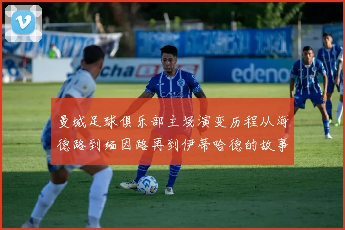 曼城足球俱乐部主场演变历程从海德路到缅因路再到伊蒂哈德的故事