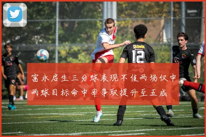 富永启生三分球表现不佳两场仅中两球目标命中率争取提升至五成