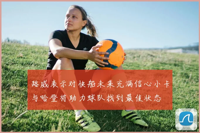 路威表示对快船未来充满信心小卡与哈登将助力球队找到最佳状态